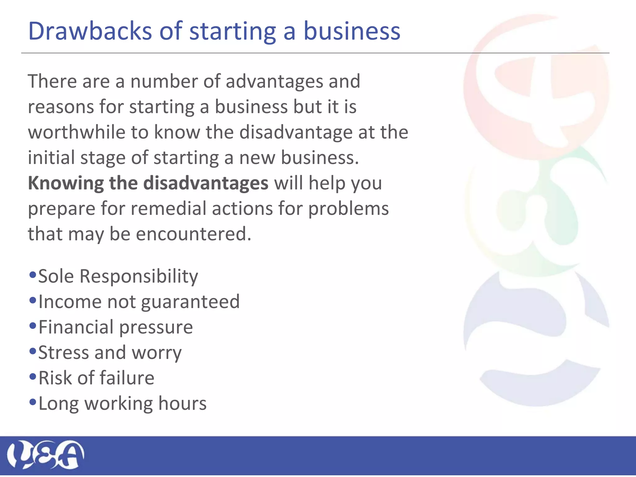 Drawbacks of starting a business
There are a number of advantages and
reasons for starting a business but it is
worthwhile to know the disadvantage at the
initial stage of starting a new business.
Knowing the disadvantages will help you
prepare for remedial actions for problems
that may be encountered.
•Sole Responsibility
•Income not guaranteed
•Financial pressure
•Stress and worry
•Risk of failure
•Long working hours
 