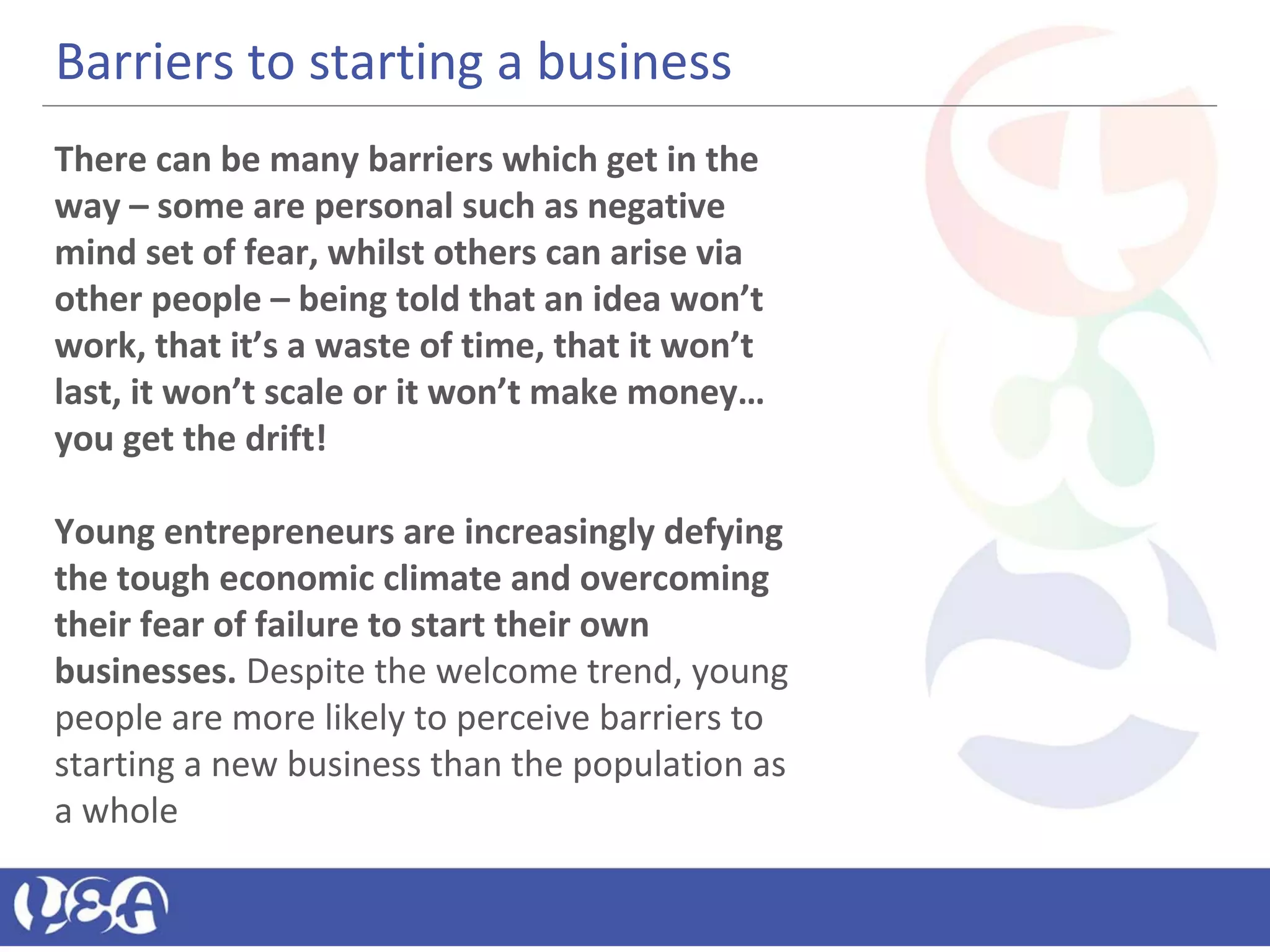 Barriers to starting a business
There can be many barriers which get in the
way – some are personal such as negative
mind set of fear, whilst others can arise via
other people – being told that an idea won’t
work, that it’s a waste of time, that it won’t
last, it won’t scale or it won’t make money…
you get the drift!
Young entrepreneurs are increasingly defying
the tough economic climate and overcoming
their fear of failure to start their own
businesses. Despite the welcome trend, young
people are more likely to perceive barriers to
starting a new business than the population as
a whole
 