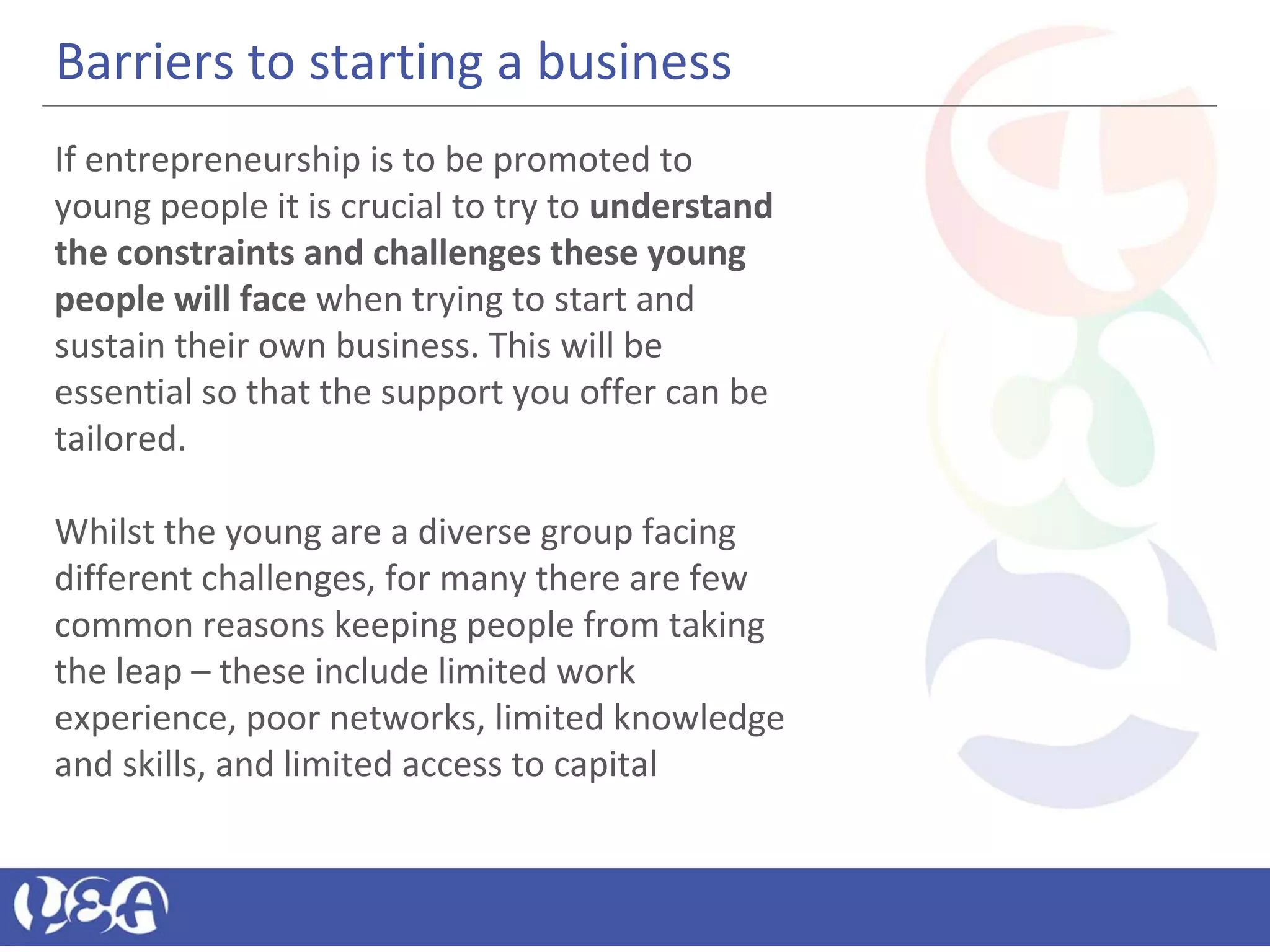 Barriers to starting a business
If entrepreneurship is to be promoted to
young people it is crucial to try to understand
the constraints and challenges these young
people will face when trying to start and
sustain their own business. This will be
essential so that the support you offer can be
tailored.
Whilst the young are a diverse group facing
different challenges, for many there are few
common reasons keeping people from taking
the leap – these include limited work
experience, poor networks, limited knowledge
and skills, and limited access to capital
 
