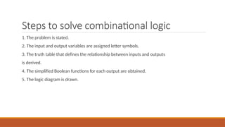Steps to solve combinational logic
1. The problem is stated.
2. The input and output variables are assigned letter symbols.
3. The truth table that defines the relationship between inputs and outputs
is derived.
4. The simplified Boolean functions for each output are obtained.
5. The logic diagram is drawn.
 