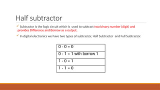 Half subtractor
 Subtractor is the logic circuit which is used to subtract two binary number (digit) and
provides Difference and Borrow as a output.
 In digital electronics we have two types of subtractor, Half Subtractor and Full Subtractor.
 
