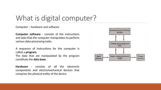 What is digital computer?
Computer – hardware and software
Computer software - consists of the instructions
and data that the computer manipulates to perform
various data-processing tasks.
A sequence of instructions for the computer is
called a program.
The data that are manipulated by the program
constitute the data base.
Hardware - consists of all the electronic
components and electromechanical devices that
comprise the physical entity of the device
 