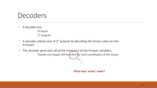 Decoders

A decoder has
 N inputs
 2N
outputs

A decoder selects one of 2N
outputs by decoding the binary value on the
N inputs.

The decoder generates all of the minterms of the N input variables.
 Exactly one output will be active for each combination of the inputs.
32
What does “active” mean?
 