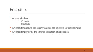 Encoders

An encoder has
 2N
inputs
 N outputs

An encoder outputs the binary value of the selected (or active) input.

An encoder performs the inverse operation of a decoder.
38
 
