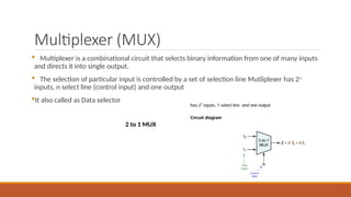 Multiplexer (MUX)
 Multiplexer is a combinational circuit that selects binary information from one of many inputs
and directs it into single output.
 The selection of particular input is controlled by a set of selection line Mutliplexer has 2n
inputs, n select line (control input) and one output
It also called as Data selector
2 to 1 MUX
 