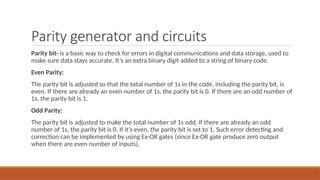 Parity generator and circuits
Parity bit- is a basic way to check for errors in digital communications and data storage, used to
make sure data stays accurate. It’s an extra binary digit added to a string of binary code.
Even Parity:
The parity bit is adjusted so that the total number of 1s in the code, including the parity bit, is
even. If there are already an even number of 1s, the parity bit is 0. If there are an odd number of
1s, the parity bit is 1.
Odd Parity:
The parity bit is adjusted to make the total number of 1s odd. If there are already an odd
number of 1s, the parity bit is 0. If it’s even, the parity bit is set to 1. Such error detecting and
correction can be implemented by using Ex-OR gates (since Ex-OR gate produce zero output
when there are even number of inputs).
 