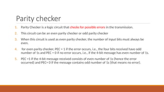 Parity checker
1. Parity Checker is a logic circuit that checks for possible errors in the transmission.
2. This circuit can be an even parity checker or odd parity checker
3. When this circuit is used as even parity checker, the number of input bits must always be
even.
4. for even parity checker, PEC = 1 if the error occurs, i.e., the four bits received have odd
number of 1s and PEC = 0 if no error occurs, i.e., if the 4-bit message has even number of 1s.
5. PEC =1 if the 4-bit message received consists of even number of 1s (hence the error
occurred) and PEC= 0 if the message contains odd number of 1s (that means no error).
 