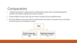 Comparators
1. A digital comparator is widely used in combinational system and is specially designed to
compare the relative magnitudes of binary numbers.
2. If these MSBs are equal, then only we need to compare the next significant bits.
3. But if the MSBs are not equal, then it would be clear that either A is greater than or less than
B and the process of comparison ceases.
Types
Identity Comparator- 1
output; output – high or
low
Magnitude Comparator-
three output; output –
>, <, =
 