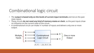 Combinational logic circuit
• The output is based only on the levels of current input terminals and not on the past
state inputs.
• These circuits do not need any kind of memory states or clock, so the past inputs show
no influence on the current state of the circuit.
• A combinational circuit can intake ‘n’ number of inputs and delivers only one or more
output.
 