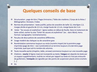 Quelques conseils de base
 Structuration : page de titre / Pages liminaires / Table des matières / Corps de la thèse /
  Bibliographie / Annexes / Index
 Normes de présentation : texte justifié, police de caractère de taille 12, interligne 1,5,
  marges droite et gauche de 2,5 cm, marge haute de 1,5 cm, marge basse de 2 cm
 Eviter "les veuves et orphelines", lignes isolées en début de feuille. Dans le traitement de
  texte utilisé, cocher la case "Eviter les veuves et orphelines" (ex. : dans Word, menu
  Format / paragraphe / enchaînements).
 Pas plus de deux polices de caractères différentes.
 Usage modéré des italiques ou de caractères gras
 Numérotation commence toujours au recto (numéro impair) de la première page
  imprimée (page de titre – non numérotée) et se termine toujours à la dernière page
  imprimée, quel que soit le nombre de volumes.
 Toute nouvelle partie (chapitre, table, annexe) commence toujours sur une nouvelle page.
 Citations : courte (3 lignes max) est incorporée au texte / longue est séparée du texte par
  un espace supplémentaire, insérée en retrait par rapport au texte et n'est pas entourée
  de guillemets / tronquée est signalée par des points de suspension placés entre crochets
  [...]
 Etc
 