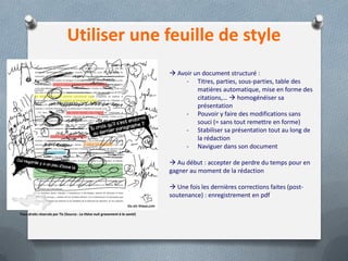 Utiliser une feuille de style
                                                                              Avoir un document structuré :
                                                                                  - Titres, parties, sous-parties, table des
                                                                                      matières automatique, mise en forme des
                                                                                      citations,…  homogénéiser sa
                                                                                      présentation
                                                                                  - Pouvoir y faire des modifications sans
                                                                                      souci (= sans tout remettre en forme)
                                                                                  - Stabiliser sa présentation tout au long de
                                                                                      la rédaction
                                                                                  - Naviguer dans son document

                                                                              Au début : accepter de perdre du temps pour en
                                                                             gagner au moment de la rédaction

                                                                              Une fois les dernières corrections faites (post-
                                                                             soutenance) : enregistrement en pdf

Tous droits réservés par Tis (Source : La thèse nuit gravement à la santé)
 
