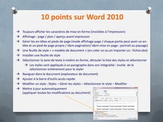 10 points sur Word 2010
 Toujours afficher les caractères de mise en forme (invisibles à l’impression)
 Affichage : page / plan / aperçu avant impression
 Gérer les en-têtes et pieds de page (mode affichage page / chaque partie peut avoir un en-
  tête et un pied de page propre / idem pagination/ idem mise en page : portrait ou paysage)
 Une feuille de style = « modèle de document » (en créer un ou en importer un : fichier.dot)
 Installer une feuille de style
 Sélectionner la zone de texte à mettre en forme, dérouler la liste des styles et sélectionner
     Les styles sont appliqués à un paragraphe dans son intégralité : inutile de le
        sélectionner entièrement pour le styler
 Naviguer dans le document (explorateur de document)
 Ajouter à la barre d’outils accès rapide
 Modifier un style : Styles – Gérer les styles – Sélectionner le style – Modifier
 Mettre à jour automatiquement
  (appliquer toutes les modifications au document)
 