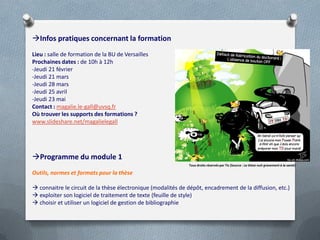 Infos pratiques concernant la formation
Lieu : salle de formation de la BU de Versailles
Prochaines dates : de 10h à 12h
-Jeudi 21 février
-Jeudi 21 mars
-Jeudi 28 mars
-Jeudi 25 avril
-Jeudi 23 mai
Contact : magalie.le-gall@uvsq.fr
Où trouver les supports des formations ?
www.slideshare.net/magalielegall




Programme du module 1
                                                              Tous droits réservés par Tis (Source : La thèse nuit gravement à la santé)

Outils, normes et formats pour la thèse

 connaitre le circuit de la thèse électronique (modalités de dépôt, encadrement de la diffusion, etc.)
 exploiter son logiciel de traitement de texte (feuille de style)
 choisir et utiliser un logiciel de gestion de bibliographie
 