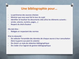 Une bibliographie pour…
-   La pertinence des sources choisies
-   Montrer que vous avez fait le tour du sujet
-   Identifier et localiser les documents cités (d’où les éléments suivants :
    année, volume, numéro, pages,…)
-   Respect du droit d’auteur

Elle doit être :
- Rédigée en respectant des normes

D’où la nécessité :
- De collecter l’ensemble des données de chaque source à leur consultation
   (faire la guerre aux post-its volants)
- De choisir un style de rédaction bibliographique
- De s’aider d’un logiciel de gestion bibliographique
 