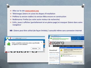  Allez sur le site www.zotero.org
 Téléchargez Zotero et suivez les étapes d’installation
 Préférez la version stable à la version Bêta encore en construction
 Redémarrez Firefox (ou votre autre moteur de recherche)
 Enfin, jouez à afficher (partiellement et en pleine page) et masquer Zotero dans votre
   navigateur

NB : Zotero peut être utilisé (de façon limitée) / consulté même sans connexion internet
 