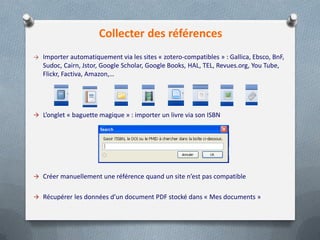 Collecter des références
→ Importer automatiquement via les sites « zotero-compatibles » : Gallica, Ebsco, BnF,
   Sudoc, Cairn, Jstor, Google Scholar, Google Books, HAL, TEL, Revues.org, You Tube,
   Flickr, Factiva, Amazon,…




 L’onglet « baguette magique » : importer un livre via son ISBN




 Créer manuellement une référence quand un site n’est pas compatible


 Récupérer les données d’un document PDF stocké dans « Mes documents »
 