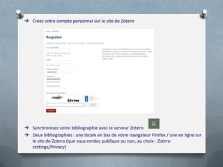  Créez votre compte personnel sur le site de Zotero




 Synchronisez votre bibliographie avec le serveur Zotero
 Deux bibliographies : une locale en bas de votre navigateur Firefox / une en ligne sur
  le site de Zotero (que vous rendez publique ou non, au choix : Zotero
  settings/Privacy)
 