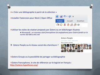 « Créer une bibliographie à partir de la sélection »


Installer l’extension pour Word / Open Office




Utiliser les styles de citation proposés par Zotero ou en télécharger d’autres
            ● Nouveauté : un nouveau style francophone (et anglophone) pour Zotero fondé sur la
            norme ISO 690 a été créé




 Zotero People ou le réseau social des chercheurs ?




Zotero Groups ou la possibilité de partager sa bibliographie


Zotero francophone, le site de référence sur le logiciel en français :
http://zotero.hypotheses.org/
 