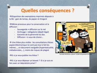 Quelles conséquences ?
Disparition des exemplaires imprimés déposés à
la BU : gain de temps, de papier et d’argent

Même processus pour la conservation et la
diffusion :
      - Sauvegarde ≠ diffusion sur le net
      - Archivage = obligatoire (dépôt légal)
      - Garantie de la pérennité du doc
      - Diffusion = à vous de choisir…

 Une thèse plus visible : les consultations thèses
papier/électronique ne sont pas tout à fait les
mêmes…, un document navigable (hypertextualité,
métadonnées,…), moins de risques de plagiat
                                                      Tous droits réservés par Tis (Source : La thèse nuit gravement à la santé)
Et si je veux publier ma thèse ?

Et si je veux déposer un brevet ? Et si je suis en
lien avec un laboratoire privé ?
 