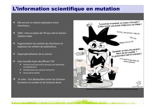 L’information scientifique en mutation

 Elle est loin la relation épistolaire entre
 chercheurs…

 1963 : mise en place de l’ISI qui créé le Science
 Citation Index

 Augmentation du nombre de chercheurs et
 explosion du nombre de publications

 Hyperspécialisation de la science

 Une nouvelle façon de diffuser l’IST
       Internet rend aujourd’hui presque tout disponible
       immédiatement
       Multiplication des outils de recherche
       Accès personnalisés


 A noter : fort déséquilibre entre les Sciences
 humaines et sociales et les Sciences dures

                                                           Tous droits réservés par Tis (Source : La thèse nuit gravement à la santé)
 