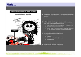 Mais…


                                                                              Un marché dit « inélastique », situation de monopole
                                                                              de fait



                                                                              « The cost of knowledge » : augmentation excessive
                                                                              des coûts d’abonnement aux revues
                                                                                   Dans les années 90 : Serial pricing crisis + 258% en 16 ans
                                                                                   Des institutions qui peinent à suivre
                                                                                   Janvier 2012 : le boycott d’Elsevier et de Springer par plus de
                                                                                   11 000 chercheurs rejoints par l’Université de Harvard


                                                                              Le poids écrasant des « Big Four »
                                                                                   Elsevier
                                                                                   Springer
                                                                                   Thomson-Reuters (Web of Science)
                                                                                   Wiley-Blackwell




                                                                              Lenteurs des délais de publication
 Tous droits réservés par Tis (Source : La thèse nuit gravement à la santé)
 