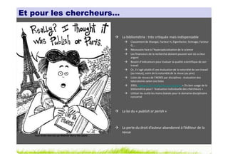 Et pour les chercheurs…


                                                        La bibliométrie : très critiquée mais indispensable
                                                             Classement de Shangaï, Facteur H, Eigenfactor, Scimago, Facteur
                                                             G,…
                                                             Nécessaire face à l’hyperspécialisation de la science
                                                             Les financeurs de la recherche doivent pouvoir voir où va leur
                                                             argent
                                                             Besoin d’indicateurs pour évaluer la qualité scientifique de son
                                                             travail
                                                             Or, il s’agit plutôt d’une évaluation de la notoriété de son travail
                                                             (au mieux), voire de la notoriété de la revue (au pire)
                                                             Listes de revues de l’AERES par disciplines : évaluation des
                                                             laboratoires selon ces listes
                                                             2001, Rapport de l’Académie des Sciences « Du bon usage de la
                                                             bibliométrie pour l ’évaluation individuelle des chercheurs »
                                                             Utiliser les outils les moins biaisés pour le domaine disciplinaire
                                                             concerné



                                                        La loi du « publish or perish »



                                                        La perte du droit d’auteur abandonné à l’éditeur de la
                                                        revue
   Tous droits réservés par Matthew Henry Hall (2004)
 