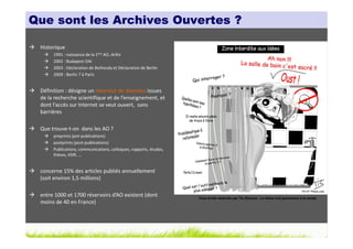 Que sont les Archives Ouvertes ?

 Historique
      1991 : naissance de la 1ère AO, ArXiv
      2002 : Budapest OAI
      2003 : Déclaration de Bethesda et Déclaration de Berlin
      2009 : Berlin 7 à Paris


 Définition : désigne un réservoir de données issues
 de la recherche scientifique et de l’enseignement, et
 dont l’accès sur Internet se veut ouvert, sans
 barrières

 Que trouve-t-on dans les AO ?
      preprints (pré-publications)
      postprints (post-publications)
      Publications, communications, colloques, rapports, études,
      thèses, HDR, …


 concerne 15% des articles publiés annuellement
 (soit environ 1,5 millions)

 entre 1000 et 1700 réservoirs d’AO existent (dont                 Tous droits réservés par Tis (Source : La thèse nuit gravement à la santé)
 moins de 40 en France)
 