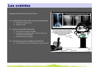 Les craintes

Pourquoi certains chercheurs sont frileux…



    Un document en libre-accès ne vaut pas grand-chose
          Réputation de l’équipe en jeu
          Dépôt sans retrait


    Je vais me faire piller mon travail
          Ne pas céder à la psychose du plagiat
          Il est beaucoup plus facile de piller un texte qui dort sur les
          rayonnages d’une bibliothèque
          Logiciels de détection du plagiat


    Je ne pense pas que mon éditeur soit d’accord
          Fichier ROMEO, fichier JULIET, Addendum Creative Commons




                                                                            Tous droits réservés par Tis (Source : La thèse nuit gravement à la santé)
 