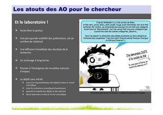 Les atouts des AO pour le chercheur

Et le laboratoire !
  Accès libre et gratuit

  Une plus grande visibilité des publications (et du
  nombre de citations)

  Une diffusion immédiate des résultats de la
  recherche

  Un archivage à long terme

  Pousser à l’émergence de nouvelles mesures
  d’impact

  Le dépôt sans retrait
       assure la responsabilisation des dépôts et donc le niveau
       scientifique
       évite les utilisations scientifiques frauduleuses
       garantit la stabilité des dépôts et des adresses
                                                                   Tous droits réservés par Tis (Source : La thèse nuit gravement à la santé)
       laisse néanmoins le droit à l’erreur scientifique
 