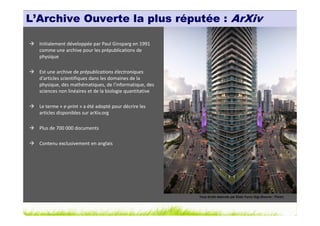 L’Archive Ouverte la plus réputée : ArXiv

  Initialement développée par Paul Ginsparg en 1991
  comme une archive pour les prépublications de
  physique

  Est une archive de prépublications électroniques
  d'articles scientifiques dans les domaines de la
  physique, des mathématiques, de l'informatique, des
  sciences non linéaires et de la biologie quantitative

  Le terme « e-print » a été adopté pour décrire les
  articles disponibles sur arXiv.org

  Plus de 700 000 documents

  Contenu exclusivement en anglais




                                                          Tous droits réservés par Elido Turco Gigi (Source : Flickr)
 