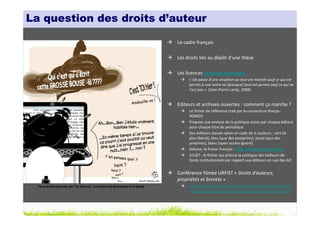 La question des droits d’auteur

                                                                               Le cadre français

                                                                               Les droits liés au dépôt d’une thèse

                                                                               Les licences Creative Commons
                                                                                    « On passe d’une situation où tout est interdit sauf ce qui est
                                                                                    permis à une autre où (presque) tout est permis sauf ce qui ne
                                                                                    l’est pas ». (Jean-Pierre Lardy, 2008)


                                                                               Editeurs et archives ouvertes : comment ça marche ?
                                                                                    Le fichier de référence créé par le consortium Sherpa :
                                                                                    ROMEO
                                                                                    Propose une analyse de la politique suivie par chaque éditeur
                                                                                    pour chaque titre de périodique
                                                                                    Des éditeurs classés selon un code de 4 couleurs : vert (le
                                                                                    plus libéral), bleu (que des postprints), jaune (que des
                                                                                    preprints), blanc (open access ignoré)
                                                                                    Héloïse, le fichier français : http://heloise.ccsd.cnrs.fr/
                                                                                    JULIET : le fichier qui précise la politique des bailleurs de
                                                                                    fonds institutionnels par rapport aux éditeurs en vue des AO


                                                                               Conférence filmée URFIST « Droits d’auteurs,
                                                                               propriétés et brevets »
  Tous droits réservés par Tis (Source : La thèse nuit gravement à la santé)        http://urfist.enc.sorbonne.fr/veille-et-recherche/rencontres-
                                                                                    scientifiques/rencontres-urfist/conference-du-14-avril-2011
 