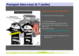 Pourquoi êtes-vous là ? (suite)

                                                                               Prendre conscience des enjeux de l’IST

                                                                                   Enjeux sur la carrière des chercheurs



                                                                                    Enjeux économiques
                                                                               4 éditeurs se partagent plus de 50% du marché
                                                                               Coût à l’UVSQ en 2011 : 450 000€ pour les revues
                                                                               électroniques
                                                                               Pour se faire une idée :
                                                                                       http://www.library.vanderbilt.edu/jcosts


                                                                                   Enjeux de conservation, de signalement et de
                                                                                   diffusion : Star




  Tous droits réservés par Tis (Source : La thèse nuit gravement à la santé)
 