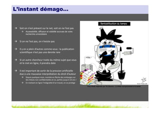 L’instant démago…


  Soit on n’est présent sur le net, soit on ne l’est pas
        Accessibilité, diffusion et visibilité accrues de votre
        recherche universitaire


  Si on ne l’est pas, on n’existe pas

  Il y en a plein d’autres comme vous : la publication
  scientifique n’est pas une denrée rare

  Si un autre chercheur traite du même sujet que vous
  et le met en ligne, il prendra date

  Il est important de sortir de la pression artificielle
  due à une mauvaise interprétation du droit d’auteur
        Depuis quelques mois, montée en flèche des embargos sur
        des thèses non confidentielles et ce, parfois jusqu’à 10 ans !
        En mettant en ligne l’intégralité d’un travail, on se protège
                                                                         Tous droits réservés par Tis (Source : La thèse nuit gravement à la santé)
 