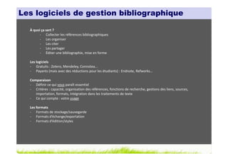 Les logiciels de gestion bibliographique

  À quoi ça sert ?
       - Collecter les références bibliographiques
       - Les organiser
       - Les citer
       - Les partager
       - Éditer une bibliographie, mise en forme

  Les logiciels
  - Gratuits : Zotero, Mendeley, Connotea...
  - Payants (mais avec des réductions pour les étudiants) : Endnote, Refworks…

  Comparaison
  - Définir ce qui vous paraît essentiel
  - Critères : capacité, organisation des références, fonctions de recherche, gestions des liens, sources,
     importation, formats, intégration dans les traitements de texte
  - Ce qui compte : votre usage

  Les formats
  - Formats de stockage/sauvegarde
  - Formats d’échange/exportation
  - Formats d’édition/styles
 