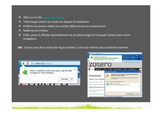 Allez sur le site www.zotero.org
    Téléchargez Zotero et suivez les étapes d’installation
    Préférez la version stable à la version Bêta encore en construction
    Redémarrez Firefox
    Enfin, jouez à afficher (partiellement et en pleine page) et masquer Zotero dans votre
    navigateur

NB : Zotero peut être utilisé (de façon limitée) / consulté même sans connexion internet
 