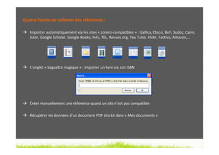 Quatre façons de collecter des références :

   Importer automatiquement via les sites « zotero-compatibles » : Gallica, Ebsco, BnF, Sudoc, Cairn,
   Jstor, Google Scholar, Google Books, HAL, TEL, Revues.org, You Tube, Flickr, Factiva, Amazon,…




   L’onglet « baguette magique » : importer un livre via son ISBN




   Créer manuellement une référence quand un site n’est pas compatible

   Récupérer les données d’un document PDF stocké dans « Mes documents »
 