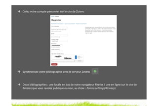Créez votre compte personnel sur le site de Zotero




Synchronisez votre bibliographie avec le serveur Zotero



Deux bibliographies : une locale en bas de votre navigateur Firefox / une en ligne sur le site de
Zotero (que vous rendez publique ou non, au choix : Zotero settings/Privacy)
 