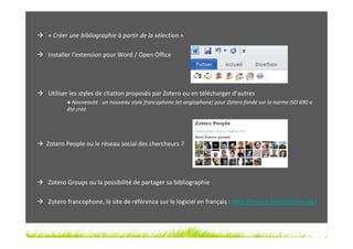 « Créer une bibliographie à partir de la sélection »

Installer l’extension pour Word / Open Office




Utiliser les styles de citation proposés par Zotero ou en télécharger d’autres
       ● Nouveauté : un nouveau style francophone (et anglophone) pour Zotero fondé sur la norme ISO 690 a
       été créé




Zotero People ou le réseau social des chercheurs ?




Zotero Groups ou la possibilité de partager sa bibliographie

Zotero francophone, le site de référence sur le logiciel en français : http://zotero.hypotheses.org/
 