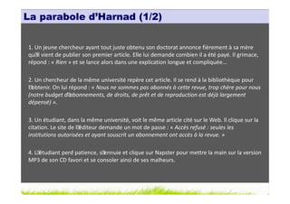 La parabole d’Harnad (1/2)


1. Un jeune chercheur ayant tout juste obtenu son doctorat annonce fièrement à sa mère
qu´ vient de publier son premier article. Elle lui demande combien il a été payé. Il grimace,
    il
répond : « Rien » et se lance alors dans une explication longue et compliquée...

2. Un chercheur de la même université repère cet article. Il se rend à la bibliothèque pour
l´obtenir. On lui répond : « Nous ne sommes pas abonnés à cette revue, trop chère pour nous
(notre budget d´  abonnements, de droits, de prêt et de reproduction est déjà largement
dépensé) ».

3. Un étudiant, dans la même université, voit le même article cité sur le Web. Il clique sur la
citation. Le site de l´éditeur demande un mot de passe : « Accès refusé : seules les
institutions autorisées et ayant souscrit un abonnement ont accès à la revue. »

4. L´étudiant perd patience, s´ennuie et clique sur Napster pour mettre la main sur la version
MP3 de son CD favori et se consoler ainsi de ses malheurs.
 