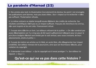 La parabole d’Harnad (2/2)
5. Des années plus tard, la titularisation [recrutement] du docteur du point 1 est envisagée.
Ses publications sont bonnes, mais pas assez citées ; leur « impact sur la recherche » n´est
pas suffisant. Titularisation refusée.

6. Le même scénario se répète lorsqu´ essaie d´
                                       il       obtenir des crédits de recherche. Ses
résultats scientifiques n´ pas eu un impact suffisant. Trop peu de chercheurs les ont lus,
                          ont
s´ sont inspirés et les ont cités. Financement refusé.
  en

7. Il essaie alors d´écrire un livre. Les éditeurs refusent de le publier : « On n´ vendrait pas
                                                                                   en
assez d´ exemplaires car il y a trop peu de BU ayant suffisamment d´     argent pour en payer le
prix (leurs budgets d´  achat sont limités par le coût annuel, sans cesse croissant, de leurs
abonnements, droits et prêts). »

8. Il essaie de mettre ses articles sur le Web, en accès libre, afin d´augmenter leur impact
[visibilité]. Son éditeur menace de le poursuivre, ainsi que son fournisseur d´ accès, pour
violation du copyright.

9. Il demande à son éditeur : « Qui le copyright est-il censé protéger ? ». Son éditeur lui
répond : « Vous ! »

       Qu’est-ce qui ne va pas dans cette histoire ?
 