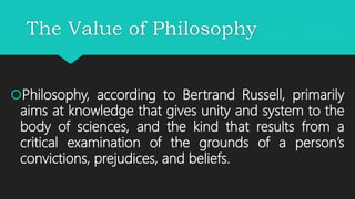 The Value of Philosophy
Philosophy, according to Bertrand Russell, primarily
aims at knowledge that gives unity and system to the
body of sciences, and the kind that results from a
critical examination of the grounds of a person’s
convictions, prejudices, and beliefs.
 