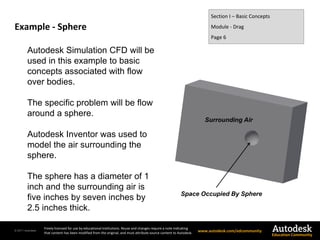 © 2011 Autodesk
Freely licensed for use by educational institutions. Reuse and changes require a note indicating
that content has been modified from the original, and must attribute source content to Autodesk. www.autodesk.com/edcommunity
Education Community
Example - Sphere
Section I – Basic Concepts
Module - Drag
Page 6
Autodesk Simulation CFD will be
used in this example to basic
concepts associated with flow
over bodies.
The specific problem will be flow
around a sphere.
Autodesk Inventor was used to
model the air surrounding the
sphere.
The sphere has a diameter of 1
inch and the surrounding air is
five inches by seven inches by
2.5 inches thick.
Space Occupied By Sphere
Surrounding Air
 