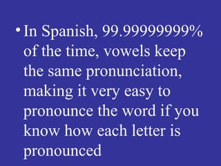• In Spanish, 99.99999999%
  of the time, vowels keep
  the same pronunciation,
  making it very easy to
  pronounce the word if you
  know how each letter is
  pronounced
 