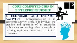 CORE COMPETENCIES IN
ENTREPRENEURSHIP
1. ECONOMIC AND DYNAMIC
ACTIVITY - Entrepreneurship is an
economic activity because it involves the
creation and operation of an enterprise
with a view to creating value or wealth by
ensuring optimum utilization of limited
resources.
 