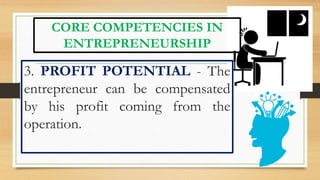 CORE COMPETENCIES IN
ENTREPRENEURSHIP
3. PROFIT POTENTIAL - The
entrepreneur can be compensated
by his profit coming from the
operation.
 