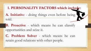 1. PERSONALITY FACTORS which include:
A. Initiative - doing things even before being
told.
B. Proactive - which means he can classify
opportunities and seize it.
C. Problem Solver - which means he can
retain good relations with other people.
 