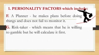 1. PERSONALITY FACTORS which include:
F. A Planner - he makes plans before doing
things and does not fail to monitor it.
G. Risk-taker - which means that he is willing
to gamble but he will calculate it first.
 