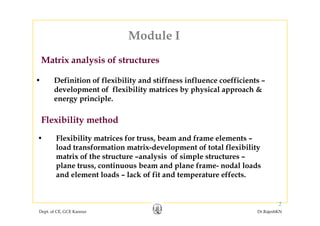 Module I
Matrix analysis of structures
Module I
• Definition of flexibility and stiffness influence coefficients –
d l t f fl ibilit t i b h i l h &
Matrix analysis of structures
development of flexibility matrices by physical approach &
energy principle.
Flexibility method
• Flexibility matrices for truss beam and frame elements –• Flexibility matrices for truss, beam and frame elements –
load transformation matrix-development of total flexibility
matrix of the structure –analysis of simple structures –
l t ti b d l f d l l dplane truss, continuous beam and plane frame- nodal loads
and element loads – lack of fit and temperature effects.
Dept. of CE, GCE Kannur Dr.RajeshKN
2
 