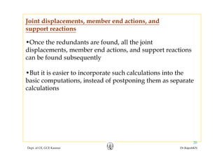 Joint displacements, member end actions, and
•Once the redundants are found all the joint
support reactions
Once the redundants are found, all the joint
displacements, member end actions, and support reactions
can be found subsequentlyq y
•But it is easier to incorporate such calculations into the
b i t ti i t d f t i th tbasic computations, instead of postponing them as separate
calculations
Dept. of CE, GCE Kannur Dr.RajeshKN
20
 