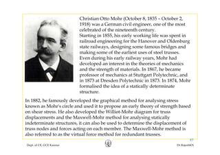 Christian Otto Mohr (October 8, 1835 – October 2,
1918) was a German civil engineer one of the most1918) was a German civil engineer, one of the most
celebrated of the nineteenth century.
Starting in 1855, his early working life was spent in
railroad engineering for the Hanover and Oldenburgrailroad engineering for the Hanover and Oldenburg
state railways, designing some famous bridges and
making some of the earliest uses of steel trusses.
Even during his early railway years, Mohr hadg y y y ,
developed an interest in the theories of mechanics
and the strength of materials. In 1867, he became
professor of mechanics at Stuttgart Polytechnic, andp g y
in 1873 at Dresden Polytechnic in 1873. In 1874, Mohr
formalised the idea of a statically determinate
structure.
In 1882, he famously developed the graphical method for analysing stress
known as Mohr's circle and used it to propose an early theory of strength based
on shear stress He also developed the Williot-Mohr diagram for trusson shear stress. He also developed the Williot Mohr diagram for truss
displacements and the Maxwell-Mohr method for analysing statically
indeterminate structures, it can also be used to determine the displacement of
truss nodes and forces acting on each member. The Maxwell-Mohr method is
Dept. of CE, GCE Kannur Dr.RajeshKN
85
g
also referred to as the virtual force method for redundant trusses.
 